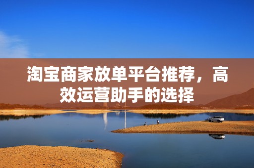 淘宝商家放单平台推荐，高效运营助手的选择