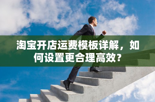 淘宝开店运费模板详解，如何设置更合理高效？