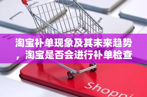 淘宝补单现象及其未来趋势，淘宝是否会进行补单检查？