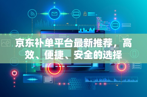 京东补单平台最新推荐，高效、便捷、安全的选择