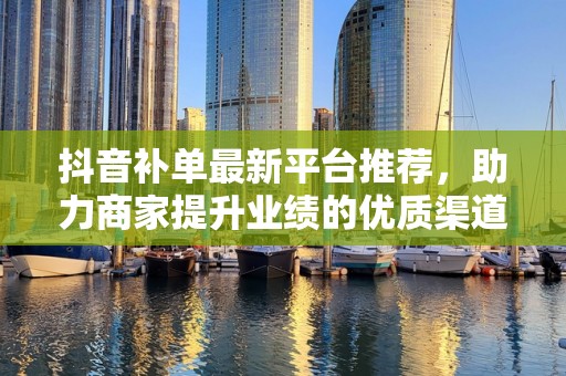 抖音补单最新平台推荐，助力商家提升业绩的优质渠道