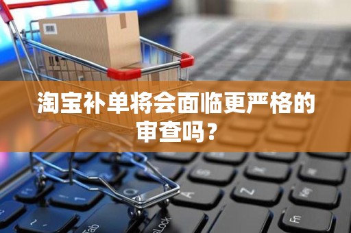 淘宝补单将会面临更严格的审查吗？