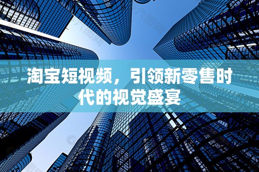 淘宝短视频，引领新零售时代的视觉盛宴