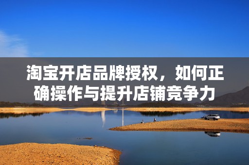 淘宝开店品牌授权，如何正确操作与提升店铺竞争力
