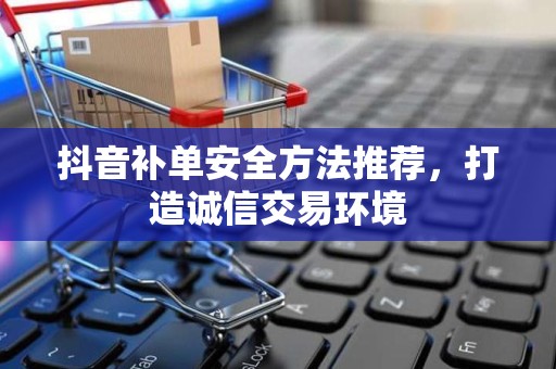 抖音补单安全方法推荐，打造诚信交易环境
