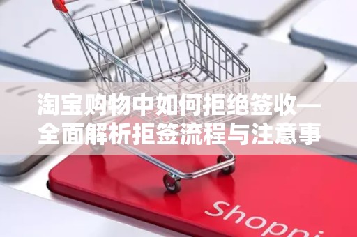 淘宝购物中如何拒绝签收—全面解析拒签流程与注意事项
