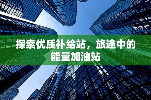 探索优质补给站，旅途中的能量加油站