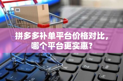 拼多多补单平台价格对比，哪个平台更实惠？