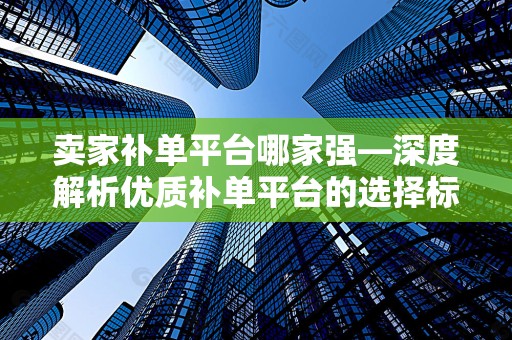 卖家补单平台哪家强—深度解析优质补单平台的选择标准与优势对比