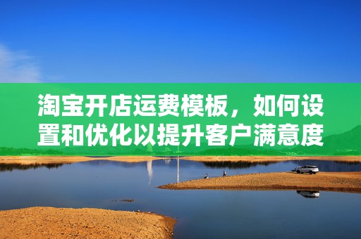淘宝开店运费模板，如何设置和优化以提升客户满意度