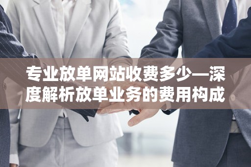 专业放单网站收费多少—深度解析放单业务的费用构成与行业标准