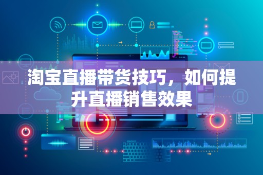 淘宝直播带货技巧，如何提升直播销售效果