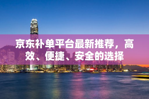 京东补单平台最新推荐，高效、便捷、安全的选择