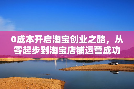 0成本开启淘宝创业之路，从零起步到淘宝店铺运营成功