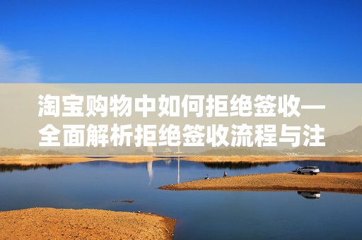 淘宝购物中如何拒绝签收—全面解析拒绝签收流程与注意事项