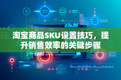 淘宝商品SKU设置技巧，提升销售效率的关键步骤