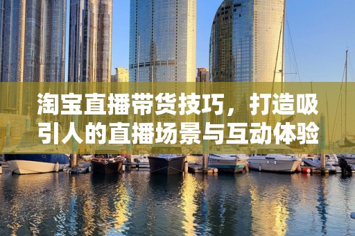 淘宝直播带货技巧，打造吸引人的直播场景与互动体验