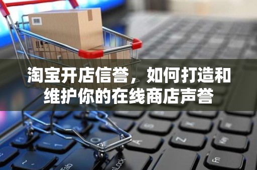 淘宝开店信誉，如何打造和维护你的在线商店声誉