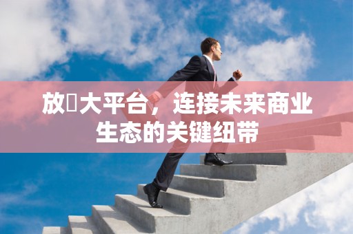 放單大平台，连接未来商业生态的关键纽带