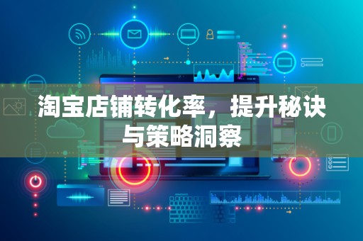 淘宝店铺转化率，提升秘诀与策略洞察