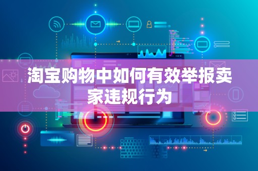 淘宝购物中如何有效举报卖家违规行为
