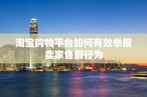 淘宝购物平台如何有效举报卖家售假行为