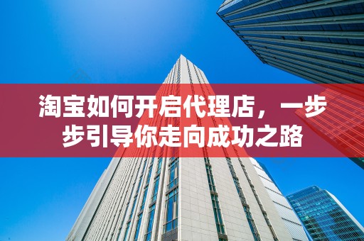 淘宝如何开启代理店，一步步引导你走向成功之路