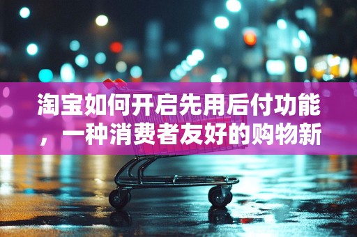 淘宝如何开启先用后付功能，一种消费者友好的购物新体验