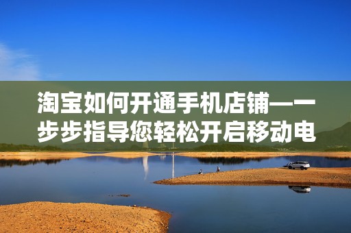 淘宝如何开通手机店铺—一步步指导您轻松开启移动电商之旅