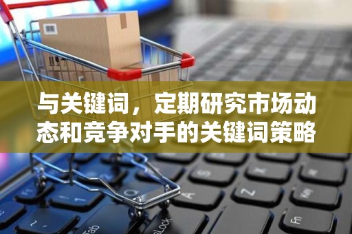 与关键词，定期研究市场动态和竞争对手的关键词策略，合理布局关键词，提高商品的搜索曝光率