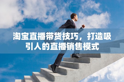 淘宝直播带货技巧，打造吸引人的直播销售模式