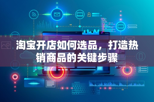 淘宝开店如何选品，打造热销商品的关键步骤