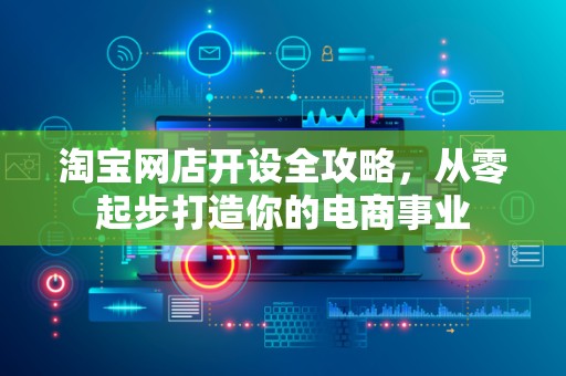 淘宝网店开设全攻略，从零起步打造你的电商事业
