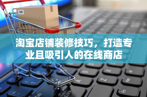 淘宝店铺装修技巧，打造专业且吸引人的在线商店