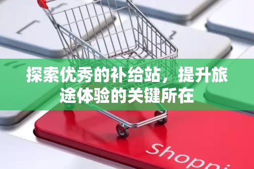 探索优秀的补给站，提升旅途体验的关键所在
