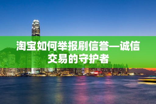 淘宝如何举报刷信誉—诚信交易的守护者