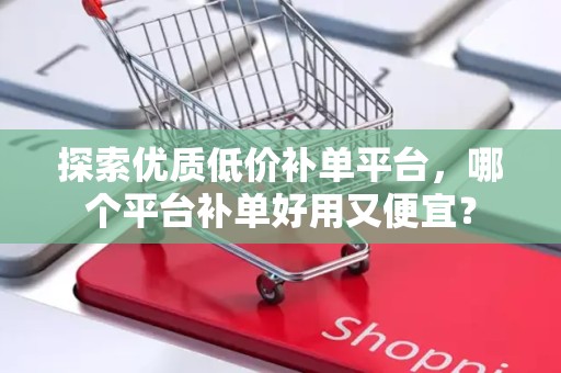 探索优质低价补单平台，哪个平台补单好用又便宜？