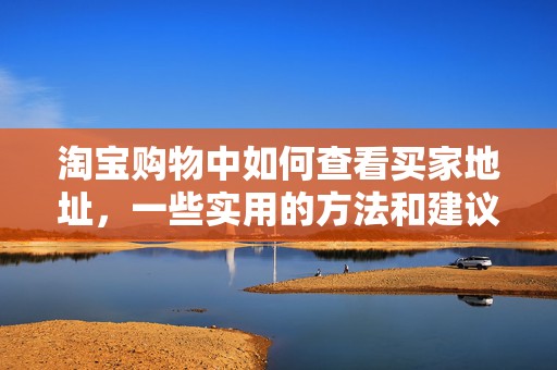 淘宝购物中如何查看买家地址，一些实用的方法和建议