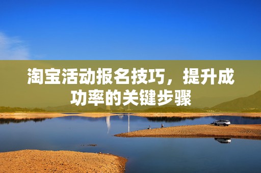 淘宝活动报名技巧，提升成功率的关键步骤