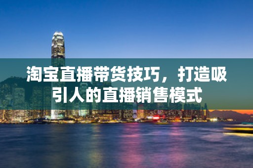 淘宝直播带货技巧，打造吸引人的直播销售模式