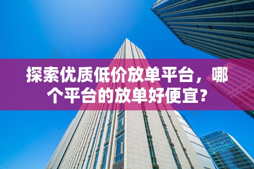 探索优质低价放单平台，哪个平台的放单好便宜？