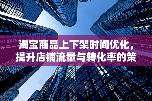 淘宝商品上下架时间优化，提升店铺流量与转化率的策略