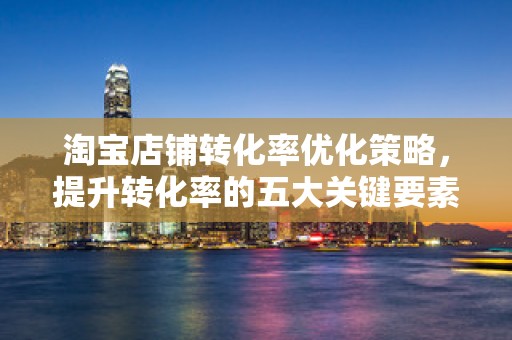 淘宝店铺转化率优化策略，提升转化率的五大关键要素
