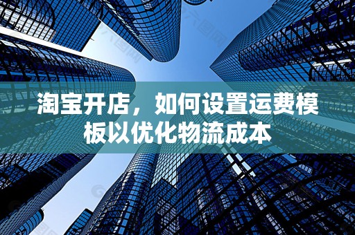 淘宝开店，如何设置运费模板以优化物流成本