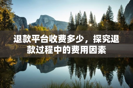退款平台收费多少，探究退款过程中的费用因素