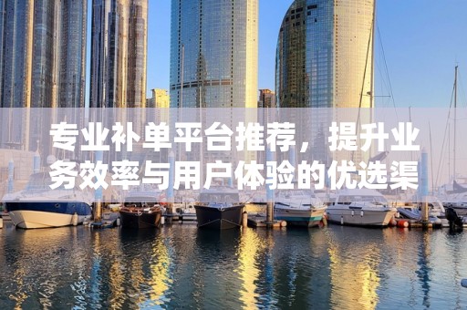 专业补单平台推荐，提升业务效率与用户体验的优选渠道