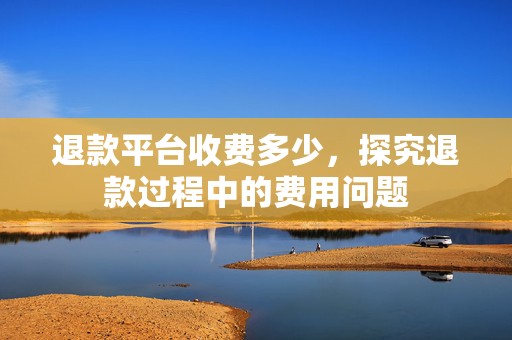 退款平台收费多少，探究退款过程中的费用问题