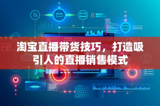 淘宝直播带货技巧，打造吸引人的直播销售模式
