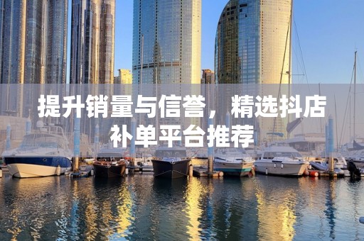 提升销量与信誉，精选抖店补单平台推荐