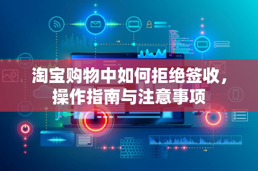 淘宝购物中如何拒绝签收，操作指南与注意事项